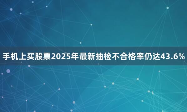 手机上买股票2025年最新抽检不合格率仍达43.6%