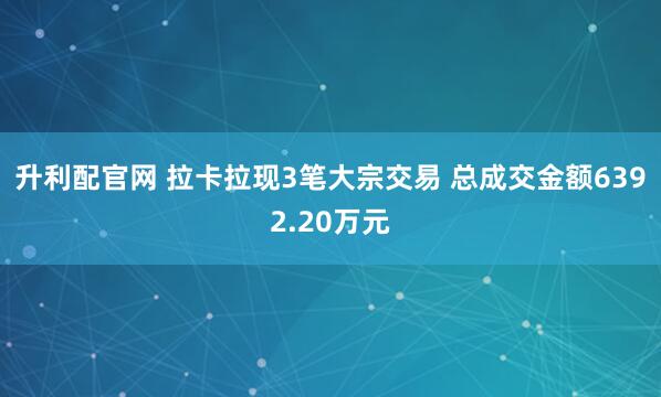 升利配官网 拉卡拉现3笔大宗交易 总成交金额6392.20万元