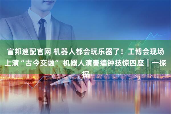 富邦速配官网 机器人都会玩乐器了！工博会现场上演“古今交融” 机器人演奏编钟技惊四座｜一探