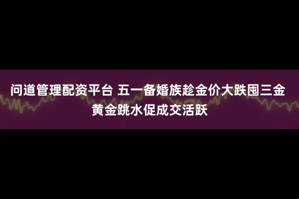 问道管理配资平台 五一备婚族趁金价大跌囤三金 黄金跳水促成交活跃
