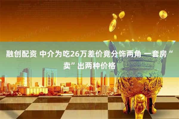 融创配资 中介为吃26万差价竟分饰两角 一套房“卖”出两种价格