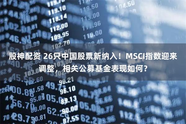股神配资 26只中国股票新纳入！MSCI指数迎来调整，相关公募基金表现如何？