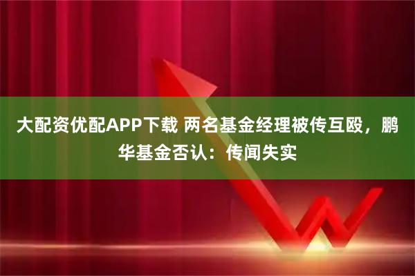 大配资优配APP下载 两名基金经理被传互殴,鹏华基金否认:传闻失实
