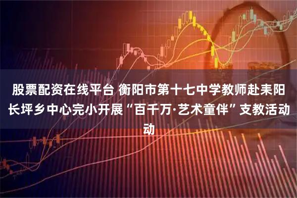 股票配资在线平台 衡阳市第十七中学教师赴耒阳长坪乡中心完小开展“百千万·艺术童伴”支教活动