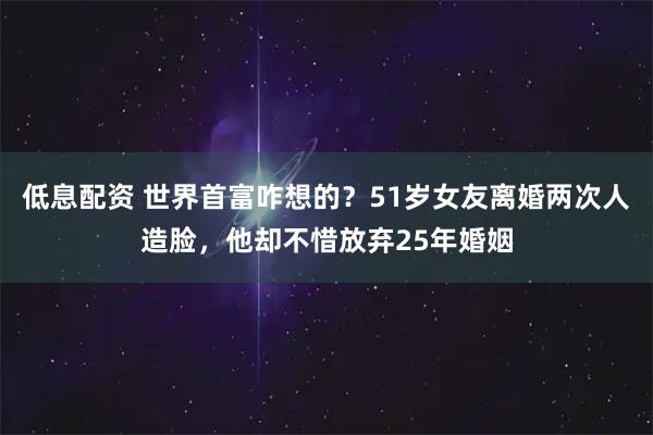 低息配资 世界首富咋想的?51岁女友离婚两次人造脸,他却不惜放弃25年婚姻
