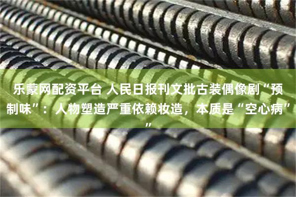 乐蒙网配资平台 人民日报刊文批古装偶像剧“预制味”：人物塑造严重依赖妆造，本质是“空心病”