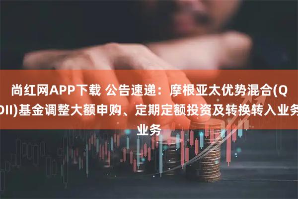 尚红网APP下载 公告速递：摩根亚太优势混合(QDII)基金调整大额申购、定期定额投资及转换转入业务