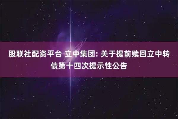 股联社配资平台 立中集团: 关于提前赎回立中转债第十四次提示性公告
