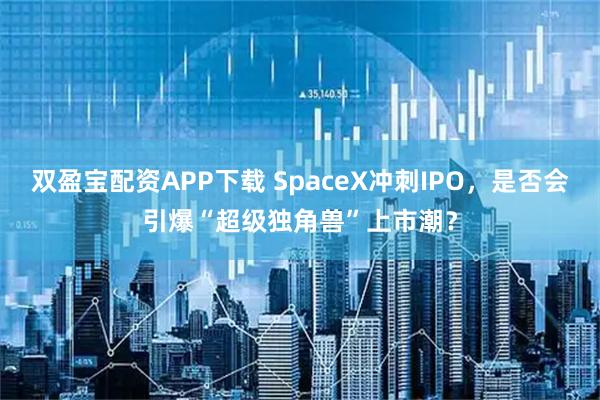 双盈宝配资APP下载 SpaceX冲刺IPO,是否会引爆“超级独角兽”上市潮?
