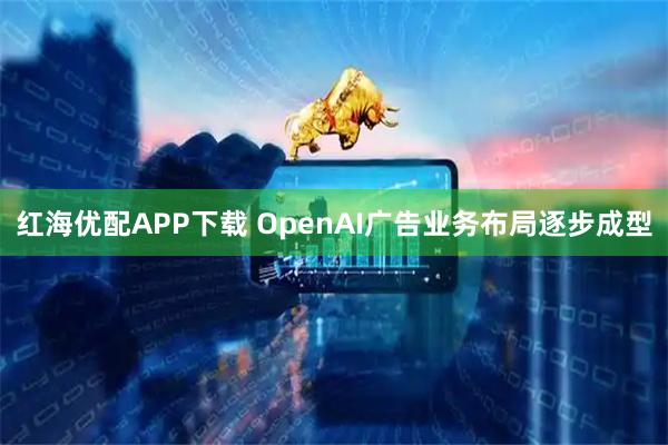 红海优配APP下载 OpenAI广告业务布局逐步成型