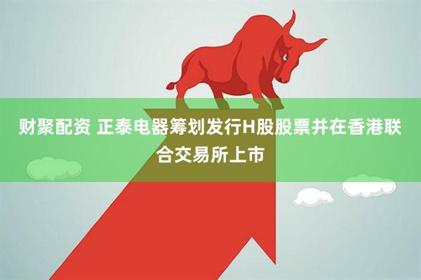 财聚配资 正泰电器筹划发行H股股票并在香港联合交易所上市