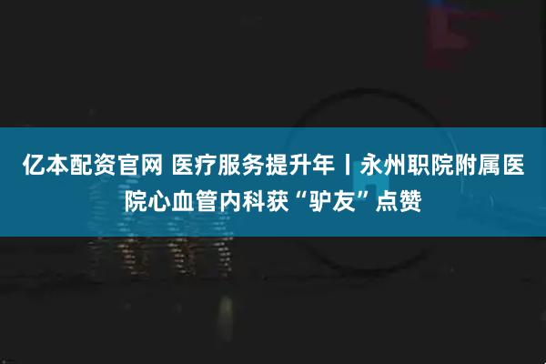亿本配资官网 医疗服务提升年丨永州职院附属医院心血管内科获“驴友”点赞