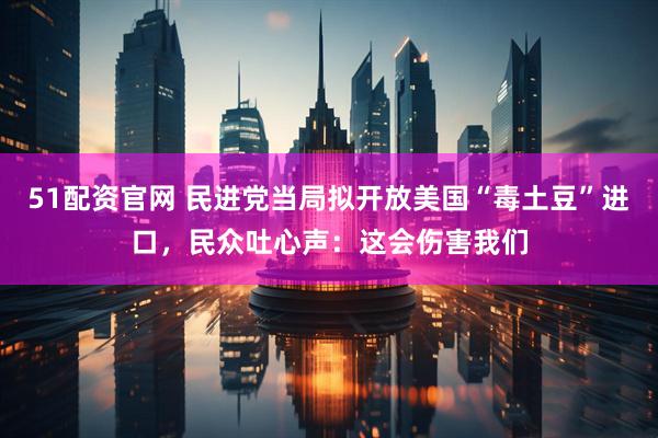 51配资官网 民进党当局拟开放美国“毒土豆”进口，民众吐心声：这会伤害我们