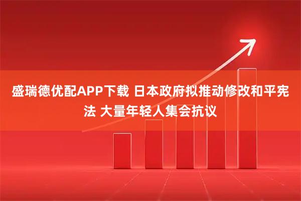 盛瑞德优配APP下载 日本政府拟推动修改和平宪法 大量年轻人集会抗议