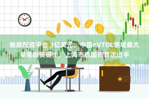 皓鼎配资平台 3亿美元，中国eVTOL领域最大单笔融资诞生，上海市级国资首次出手