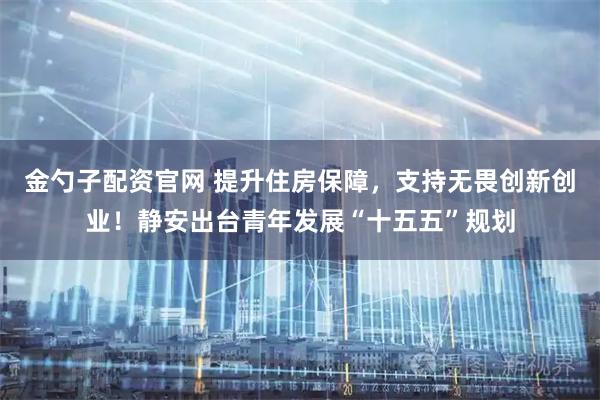 金勺子配资官网 提升住房保障，支持无畏创新创业！静安出台青年发展“十五五”规划