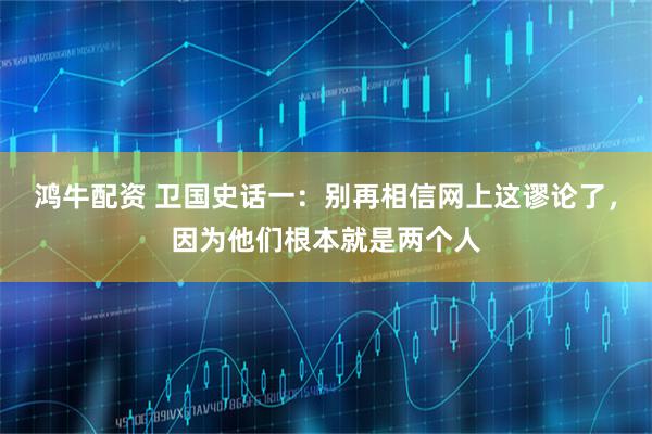 鸿牛配资 卫国史话一：别再相信网上这谬论了，因为他们根本就是两个人