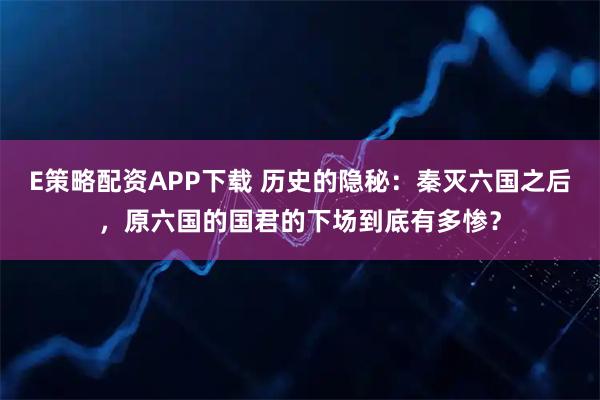 E策略配资APP下载 历史的隐秘：秦灭六国之后，原六国的国君的下场到底有多惨？