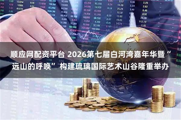 顺应网配资平台 2026第七届白河湾嘉年华暨“远山的呼唤” 构建琉璃国际艺术山谷隆重举办