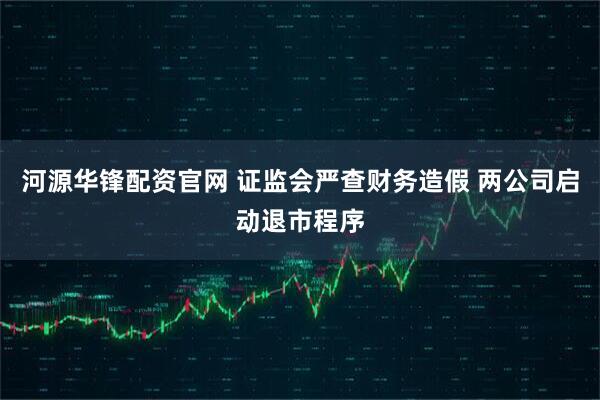 河源华锋配资官网 证监会严查财务造假 两公司启动退市程序