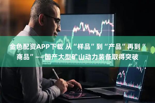 金色配资APP下载 从“样品”到“产品”再到“商品”——国产大型矿山动力装备取得突破