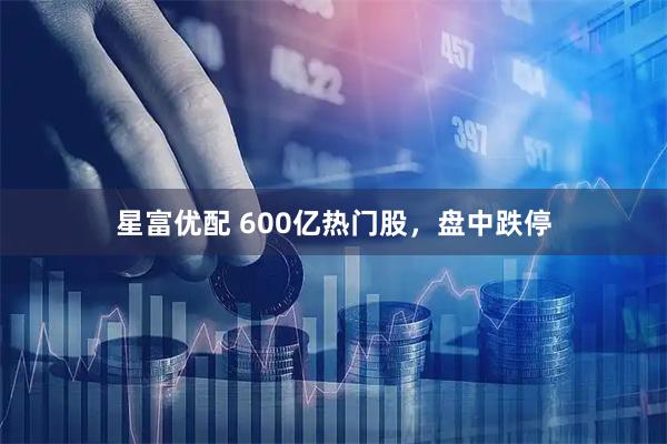 星富优配 600亿热门股，盘中跌停