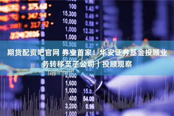 期货配资吧官网 券业首家！华安证券基金投顾业务转移至子公司丨投顾观察
