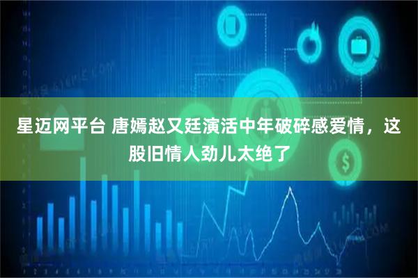 星迈网平台 唐嫣赵又廷演活中年破碎感爱情，这股旧情人劲儿太绝了