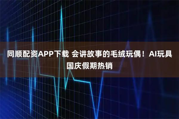 同顺配资APP下载 会讲故事的毛绒玩偶！AI玩具国庆假期热销