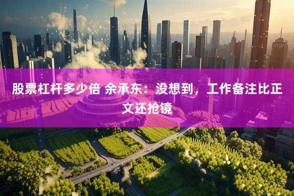 股票杠杆多少倍 余承东：没想到，工作备注比正文还抢镜